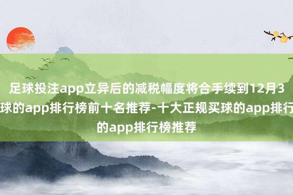 足球投注app立异后的减税幅度将合手续到12月31日-买球的app排行榜前十名推荐-十大正规买球的app排行榜推荐
