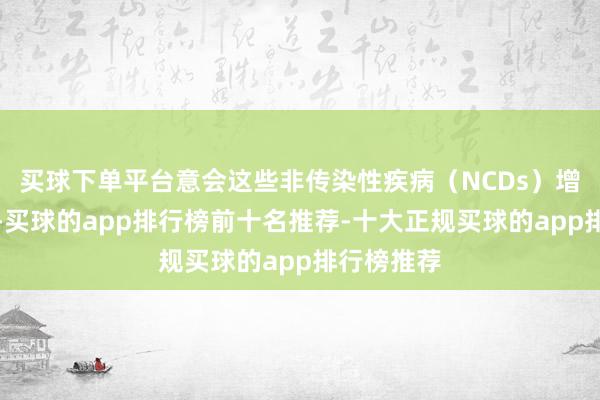 买球下单平台意会这些非传染性疾病（NCDs）增长的原因-买球的app排行榜前十名推荐-十大正规买球的app排行榜推荐