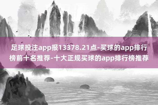 足球投注app报13378.21点-买球的app排行榜前十名推荐-十大正规买球的app排行榜推荐