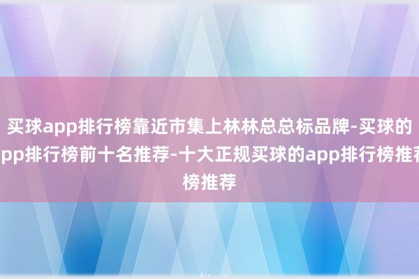 买球app排行榜靠近市集上林林总总标品牌-买球的app排行榜前十名推荐-十大正规买球的app排行榜推荐
