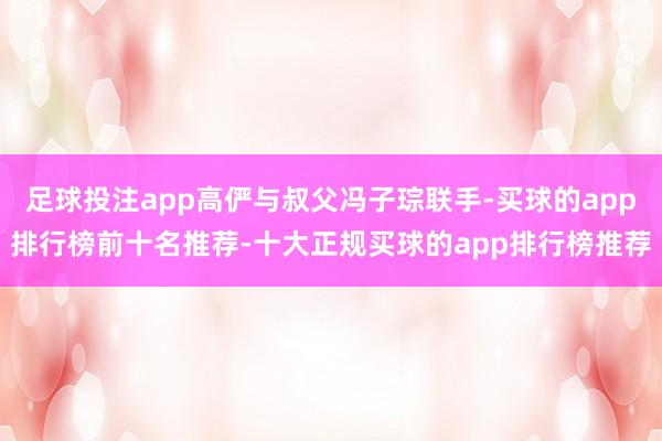 足球投注app高俨与叔父冯子琮联手-买球的app排行榜前十名推荐-十大正规买球的app排行榜推荐
