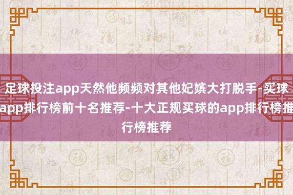 足球投注app天然他频频对其他妃嫔大打脱手-买球的app排行榜前十名推荐-十大正规买球的app排行榜推荐