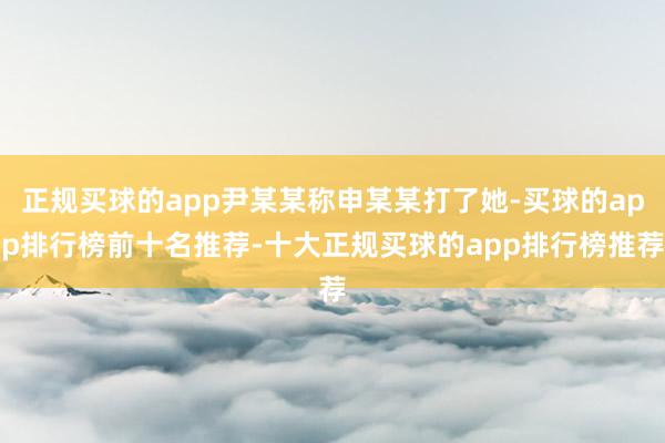 正规买球的app尹某某称申某某打了她-买球的app排行榜前十名推荐-十大正规买球的app排行榜推荐