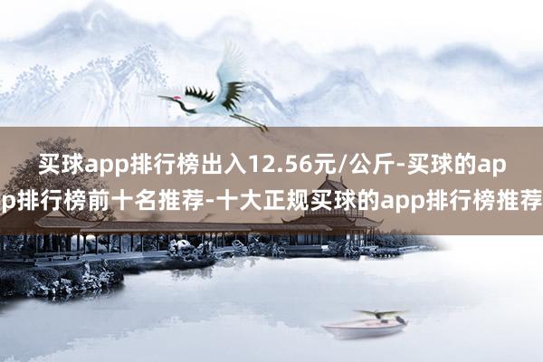 买球app排行榜出入12.56元/公斤-买球的app排行榜前十名推荐-十大正规买球的app排行榜推荐