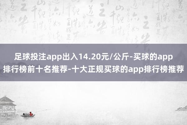 足球投注app出入14.20元/公斤-买球的app排行榜前十名推荐-十大正规买球的app排行榜推荐