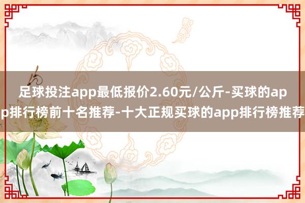 足球投注app最低报价2.60元/公斤-买球的app排行榜前十名推荐-十大正规买球的app排行榜推荐