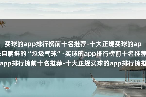 买球的app排行榜前十名推荐-十大正规买球的app排行榜推荐军方发现来自朝鲜的“垃圾气球”-买球的app排行榜前十名推荐-十大正规买球的app排行榜推荐
