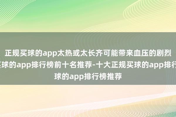 正规买球的app太热或太长齐可能带来血压的剧烈波动-买球的app排行榜前十名推荐-十大正规买球的app排行榜推荐