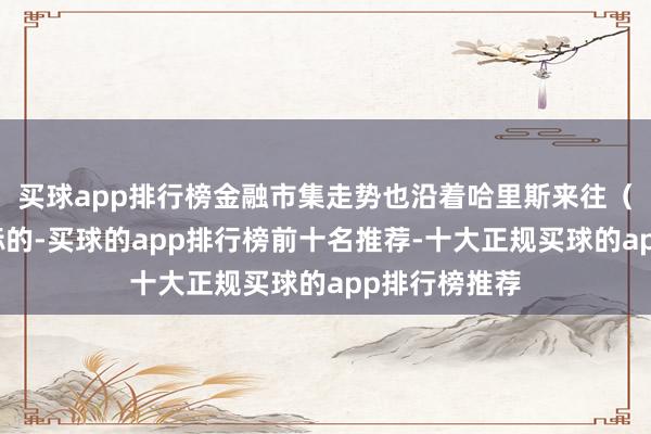 买球app排行榜金融市集走势也沿着哈里斯来往（降回绝易）标的-买球的app排行榜前十名推荐-十大正规买球的app排行榜推荐