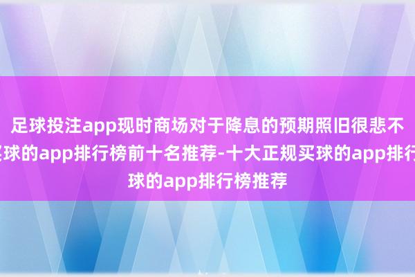 足球投注app现时商场对于降息的预期照旧很悲不雅了-买球的app排行榜前十名推荐-十大正规买球的app排行榜推荐