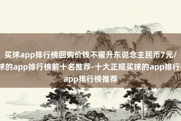 买球app排行榜回购价钱不擢升东说念主民币7元/股-买球的app排行榜前十名推荐-十大正规买球的app排行榜推荐