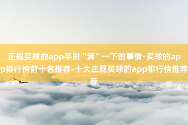 正规买球的app平时“滴”一下的事情-买球的app排行榜前十名推荐-十大正规买球的app排行榜推荐