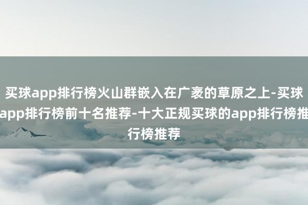 买球app排行榜火山群嵌入在广袤的草原之上-买球的app排行榜前十名推荐-十大正规买球的app排行榜推荐