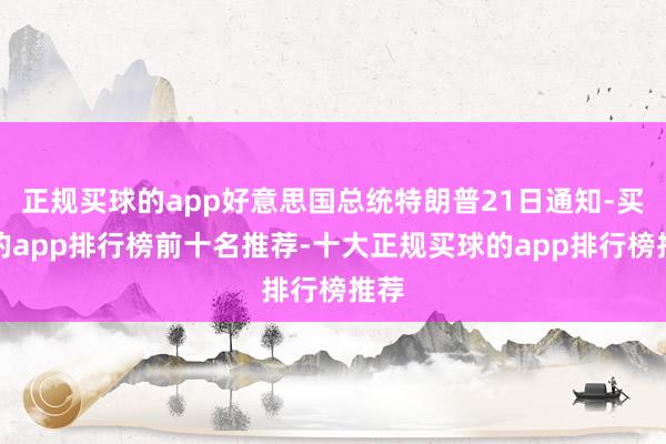 正规买球的app好意思国总统特朗普21日通知-买球的app排行榜前十名推荐-十大正规买球的app排行榜推荐