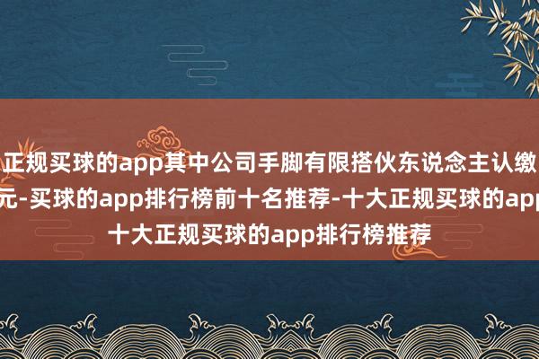 正规买球的app其中公司手脚有限搭伙东说念主认缴出资1.99亿元-买球的app排行榜前十名推荐-十大正规买球的app排行榜推荐