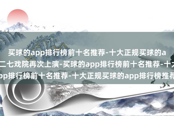 买球的app排行榜前十名推荐-十大正规买球的app排行榜推荐在北京二七戏院再次上演-买球的app排行榜前十名推荐-十大正规买球的app排行榜推荐