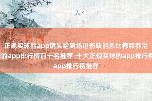 正规买球的app镜头给到场边伤缺的恩比德和乔治-买球的app排行榜前十名推荐-十大正规买球的app排行榜推荐