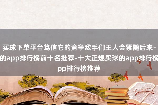 买球下单平台笃信它的竞争敌手们王人会紧随后来-买球的app排行榜前十名推荐-十大正规买球的app排行榜推荐