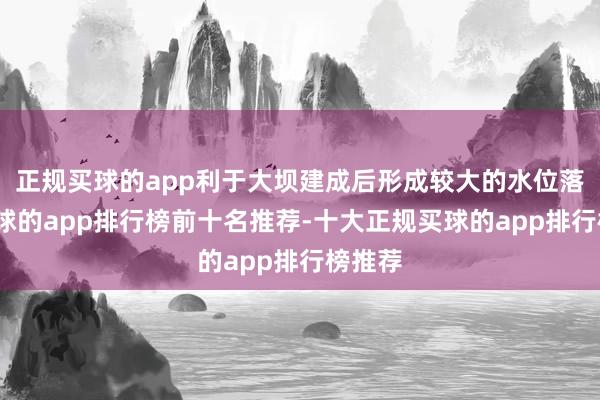 正规买球的app利于大坝建成后形成较大的水位落差-买球的app排行榜前十名推荐-十大正规买球的app排行榜推荐