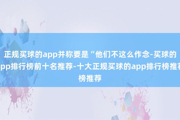 正规买球的app并称要是“他们不这么作念-买球的app排行榜前十名推荐-十大正规买球的app排行榜推荐