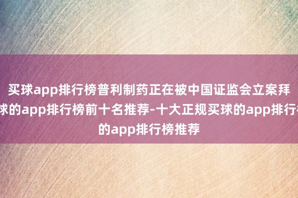 买球app排行榜普利制药正在被中国证监会立案拜谒-买球的app排行榜前十名推荐-十大正规买球的app排行榜推荐