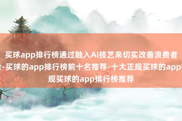 买球app排行榜通过融入AI技艺来切实改善浪费者的生存体验-买球的app排行榜前十名推荐-十大正规买球的app排行榜推荐