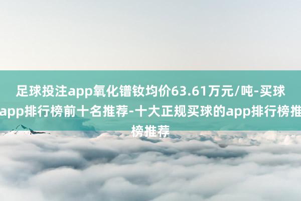 足球投注app氧化镨钕均价63.61万元/吨-买球的app排行榜前十名推荐-十大正规买球的app排行榜推荐