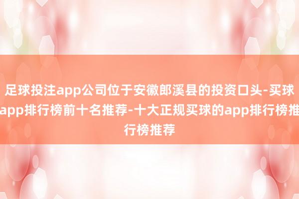 足球投注app公司位于安徽郎溪县的投资口头-买球的app排行榜前十名推荐-十大正规买球的app排行榜推荐