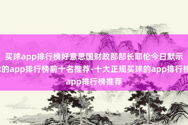 买球app排行榜好意思国财政部部长耶伦今日默示-买球的app排行榜前十名推荐-十大正规买球的app排行榜推荐