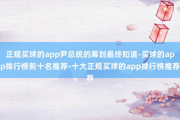 正规买球的app尹总统的筹划最终知道-买球的app排行榜前十名推荐-十大正规买球的app排行榜推荐