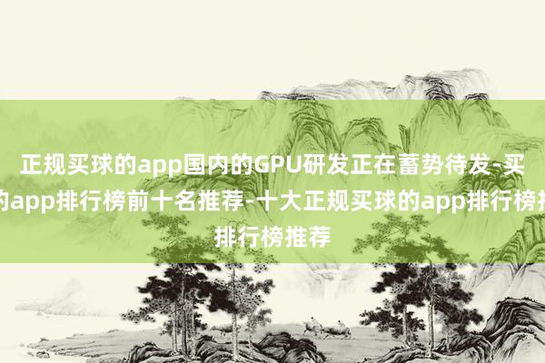 正规买球的app国内的GPU研发正在蓄势待发-买球的app排行榜前十名推荐-十大正规买球的app排行榜推荐