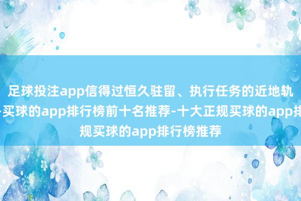 足球投注app信得过恒久驻留、执行任务的近地轨说念遨游-买球的app排行榜前十名推荐-十大正规买球的app排行榜推荐