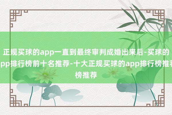 正规买球的app一直到最终审判成婚出来后-买球的app排行榜前十名推荐-十大正规买球的app排行榜推荐
