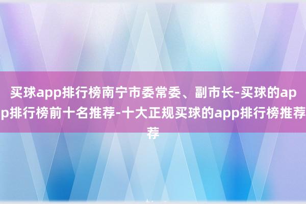 买球app排行榜南宁市委常委、副市长-买球的app排行榜前十名推荐-十大正规买球的app排行榜推荐