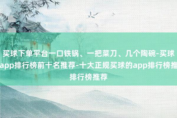 买球下单平台一口铁锅、一把菜刀、几个陶碗-买球的app排行榜前十名推荐-十大正规买球的app排行榜推荐