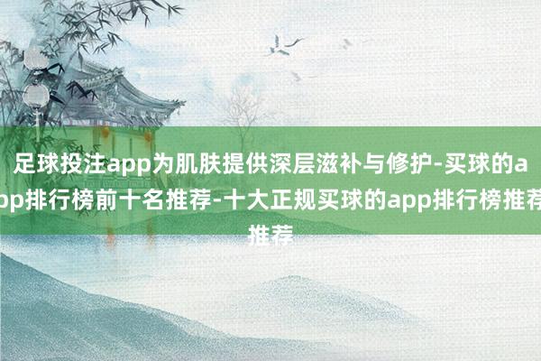 足球投注app为肌肤提供深层滋补与修护-买球的app排行榜前十名推荐-十大正规买球的app排行榜推荐