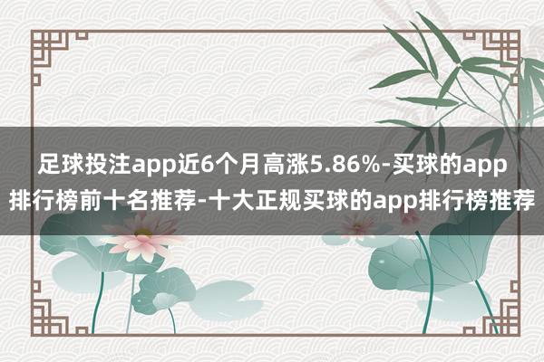 足球投注app近6个月高涨5.86%-买球的app排行榜前十名推荐-十大正规买球的app排行榜推荐