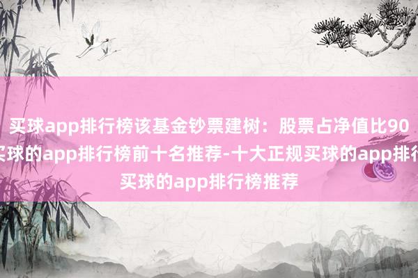 买球app排行榜该基金钞票建树:股票占净值比90.83%-买球的app排行榜前十名推荐-十大正规买球的app排行榜推荐