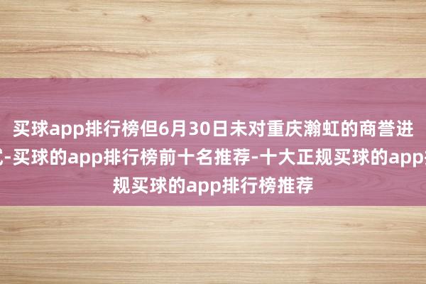 买球app排行榜但6月30日未对重庆瀚虹的商誉进行减值测试-买球的app排行榜前十名推荐-十大正规买球的app排行榜推荐