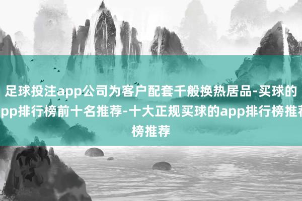 足球投注app公司为客户配套千般换热居品-买球的app排行榜前十名推荐-十大正规买球的app排行榜推荐