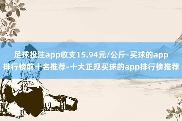 足球投注app收支15.94元/公斤-买球的app排行榜前十名推荐-十大正规买球的app排行榜推荐