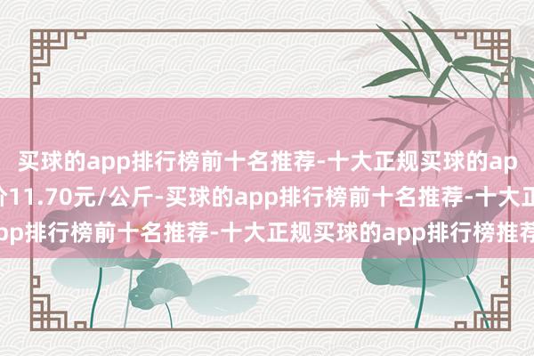 买球的app排行榜前十名推荐-十大正规买球的app排行榜推荐最低报价11.70元/公斤-买球的app排行榜前十名推荐-十大正规买球的app排行榜推荐