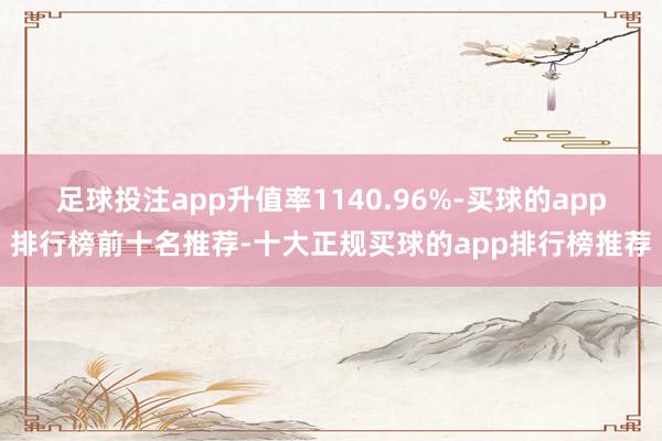 足球投注app升值率1140.96%-买球的app排行榜前十名推荐-十大正规买球的app排行榜推荐