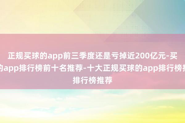 正规买球的app前三季度还是亏掉近200亿元-买球的app排行榜前十名推荐-十大正规买球的app排行榜推荐