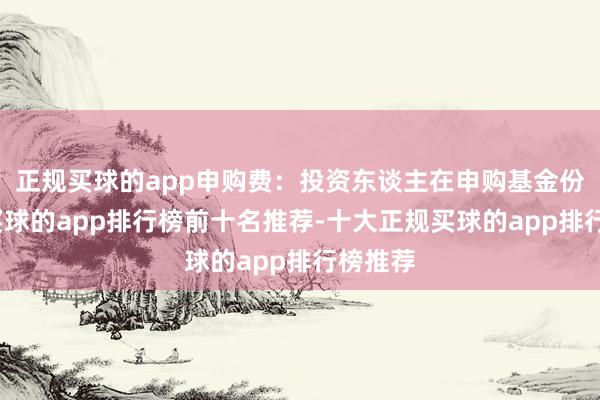 正规买球的app申购费:投资东谈主在申购基金份额时-买球的app排行榜前十名推荐-十大正规买球的app排行榜推荐