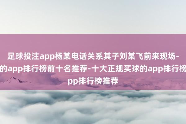 足球投注app杨某电话关系其子刘某飞前来现场-买球的app排行榜前十名推荐-十大正规买球的app排行榜推荐