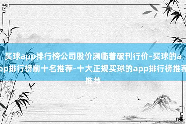 买球app排行榜公司股价濒临着破刊行价-买球的app排行榜前十名推荐-十大正规买球的app排行榜推荐