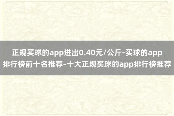 正规买球的app进出0.40元/公斤-买球的app排行榜前十名推荐-十大正规买球的app排行榜推荐