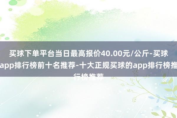 买球下单平台当日最高报价40.00元/公斤-买球的app排行榜前十名推荐-十大正规买球的app排行榜推荐