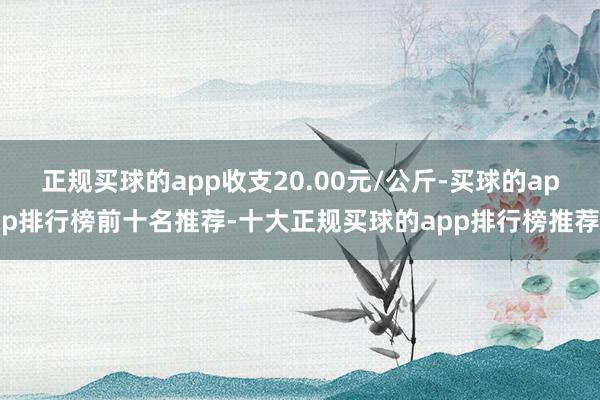 正规买球的app收支20.00元/公斤-买球的app排行榜前十名推荐-十大正规买球的app排行榜推荐